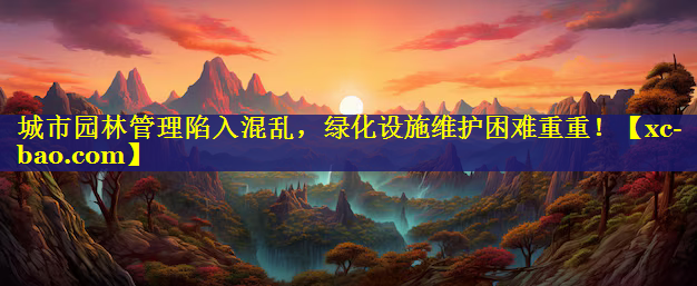 城市园林管理陷入混乱，绿化设施维护困难重重！