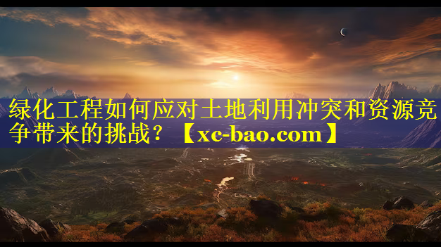 绿化工程如何应对土地利用冲突和资源竞争带来的挑战？
